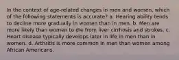 In the context of age-related changes in men and women, which of the following statements is accurate? a. Hearing ability tends to decline more gradually in women than in men. b. Men are more likely than women to die from liver cirrhosis and strokes. c. Heart disease typically develops later in life in men than in women. d. Arthritis is more common in men than women among African Americans.