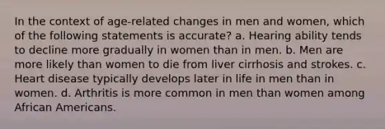 In the context of age-related changes in men and women, which of the following statements is accurate? a. Hearing ability tends to decline more gradually in women than in men. b. Men are more likely than women to die from liver cirrhosis and strokes. c. Heart disease typically develops later in life in men than in women. d. Arthritis is more common in men than women among African Americans.