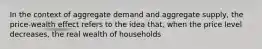 In the context of aggregate demand and aggregate supply, the price-wealth effect refers to the idea that, when the price level decreases, the real wealth of households