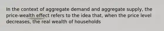 In the context of aggregate demand and aggregate supply, the price-wealth effect refers to the idea that, when the price level decreases, the real wealth of households