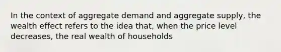 In the context of aggregate demand and aggregate supply, the wealth effect refers to the idea that, when the price level decreases, the real wealth of households