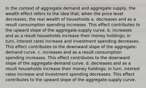 In the context of aggregate demand and aggregate supply, the wealth effect refers to the idea that, when the price level decreases, the real wealth of households a. decreases and as a result consumption spending increases. This effect contributes to the upward slope of the aggregate-supply curve. b. increases and as a result households increase their money holdings; in turn, interest rates increase and investment spending decreases. This effect contributes to the downward slope of the aggregate-demand curve. c. increases and as a result consumption spending increases. This effect contributes to the downward slope of the aggregate-demand curve. d. decreases and as a result households increase their money holdings; in turn, interest rates increase and investment spending decreases. This effect contributes to the upward slope of the aggregate-supply curve.