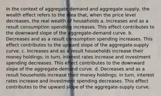 In the context of aggregate demand and aggregate supply, the wealth effect refers to the idea that, when the price level decreases, the real wealth of households a. Increases and as a result consumption spending increases. This effect contributes to the downward slope of the aggregate-demand curve. b. Decreases and as a result consumption spending increases. This effect contributes to the upward slope of the aggregate-supply curve. c. Increases and as a result households increase their money holdings; in turn, interest rates increase and investment spending decreases. This effect contributes to the downward slope of the aggregate-demand curve. d. Decreases and as a result households increase their money holdings; in turn, interest rates increase and investment spending decreases. This effect contributes to the upward slope of the aggregate-supply curve.