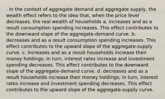 . In the context of aggregate demand and aggregate supply, the wealth effect refers to the idea that, when the price level decreases, the real wealth of households a. increases and as a result consumption spending increases. This effect contributes to the downward slope of the aggregate-demand curve. b. decreases and as a result consumption spending increases. This effect contributes to the upward slope of the aggregate-supply curve. c. increases and as a result households increase their money holdings; in turn, interest rates increase and investment spending decreases. This effect contributes to the downward slope of the aggregate-demand curve. d. decreases and as a result households increase their money holdings; in turn, interest rates increase and investment spending decreases. This effect contributes to the upward slope of the aggregate-supply curve.