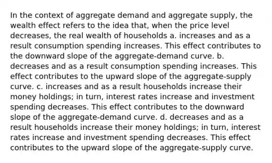 In the context of aggregate demand and aggregate supply, the wealth effect refers to the idea that, when the price level decreases, the real wealth of households a. increases and as a result consumption spending increases. This effect contributes to the downward slope of the aggregate-demand curve. b. decreases and as a result consumption spending increases. This effect contributes to the upward slope of the aggregate-supply curve. c. increases and as a result households increase their money holdings; in turn, interest rates increase and investment spending decreases. This effect contributes to the downward slope of the aggregate-demand curve. d. decreases and as a result households increase their money holdings; in turn, interest rates increase and investment spending decreases. This effect contributes to the upward slope of the aggregate-supply curve.