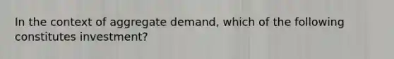 In the context of aggregate demand, which of the following constitutes investment?