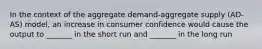 In the context of the aggregate demand-aggregate supply (AD-AS) model, an increase in consumer confidence would cause the output to _______ in the short run and _______ in the long run