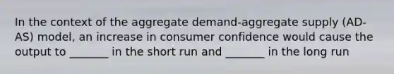 In the context of the aggregate demand-aggregate supply (AD-AS) model, an increase in consumer confidence would cause the output to _______ in the short run and _______ in the long run