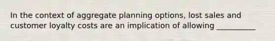 In the context of aggregate planning options, lost sales and customer loyalty costs are an implication of allowing __________