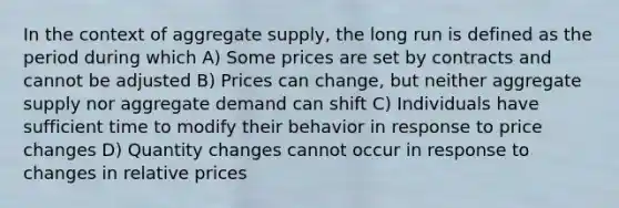 In the context of aggregate supply, the long run is defined as the period during which A) Some prices are set by contracts and cannot be adjusted B) Prices can change, but neither aggregate supply nor aggregate demand can shift C) Individuals have sufficient time to modify their behavior in response to price changes D) Quantity changes cannot occur in response to changes in relative prices