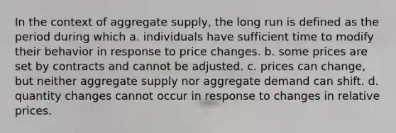 In the context of <a href='https://www.questionai.com/knowledge/kK7y3IXTvk-aggregate-supply' class='anchor-knowledge'>aggregate supply</a>, the long run is defined as the period during which a. individuals have sufficient time to modify their behavior in response to price changes. b. some prices are set by contracts and cannot be adjusted. c. prices can change, but neither aggregate supply nor <a href='https://www.questionai.com/knowledge/kXfli79fsU-aggregate-demand' class='anchor-knowledge'>aggregate demand</a> can shift. d. quantity changes cannot occur in response to changes in <a href='https://www.questionai.com/knowledge/kqLbYoMfsB-relative-price' class='anchor-knowledge'>relative price</a>s.