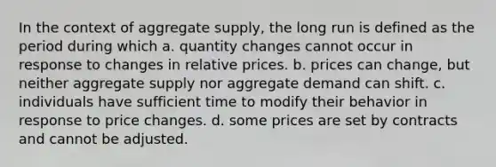 In the context of aggregate supply, the long run is defined as the period during which a. quantity changes cannot occur in response to changes in relative prices. b. prices can change, but neither aggregate supply nor aggregate demand can shift. c. individuals have sufficient time to modify their behavior in response to price changes. d. some prices are set by contracts and cannot be adjusted.