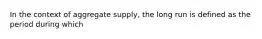 In the context of aggregate supply, the long run is defined as the period during which