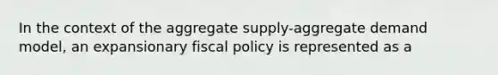 In the context of the aggregate supply-aggregate demand model, an expansionary fiscal policy is represented as a