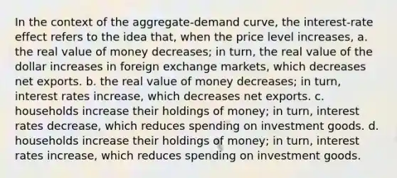 In the context of the aggregate-demand curve, the interest-rate effect refers to the idea that, when the price level increases, a. the real value of money decreases; in turn, the real value of the dollar increases in foreign exchange markets, which decreases net exports. b. the real value of money decreases; in turn, interest rates increase, which decreases net exports. c. households increase their holdings of money; in turn, interest rates decrease, which reduces spending on investment goods. d. households increase their holdings of money; in turn, interest rates increase, which reduces spending on investment goods.