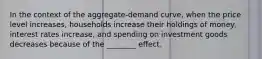 In the context of the aggregate-demand curve, when the price level increases, households increase their holdings of money, interest rates increase, and spending on investment goods decreases because of the ________ effect.