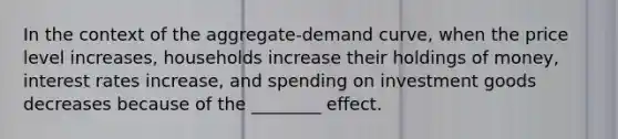 In the context of the aggregate-demand curve, when the price level increases, households increase their holdings of money, interest rates increase, and spending on investment goods decreases because of the ________ effect.