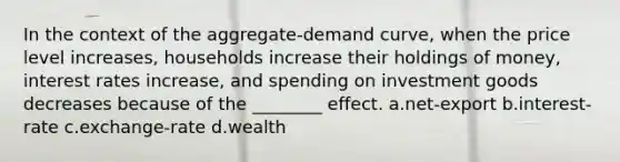 In the context of the aggregate-demand curve, when the price level increases, households increase their holdings of money, interest rates increase, and spending on investment goods decreases because of the ________ effect. a.net-export b.interest-rate c.exchange-rate d.wealth