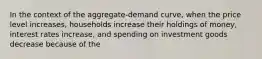 In the context of the aggregate-demand curve, when the price level increases, households increase their holdings of money, interest rates increase, and spending on investment goods decrease because of the