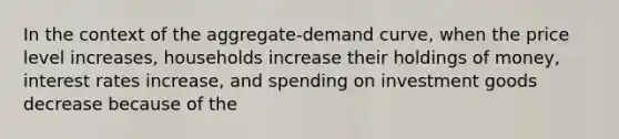 In the context of the aggregate-demand curve, when the price level increases, households increase their holdings of money, interest rates increase, and spending on investment goods decrease because of the