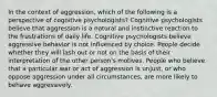 In the context of aggression, which of the following is a perspective of cognitive psychologists? Cognitive psychologists believe that aggression is a natural and instinctive reaction to the frustrations of daily life. Cognitive psychologists believe aggressive behavior is not influenced by choice. People decide whether they will lash out or not on the basis of their interpretation of the other person's motives. People who believe that a particular war or act of aggression is unjust, or who oppose aggression under all circumstances, are more likely to behave aggressively.