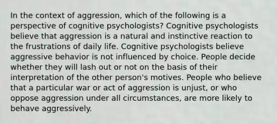 In the context of aggression, which of the following is a perspective of cognitive psychologists? Cognitive psychologists believe that aggression is a natural and instinctive reaction to the frustrations of daily life. Cognitive psychologists believe aggressive behavior is not influenced by choice. People decide whether they will lash out or not on the basis of their interpretation of the other person's motives. People who believe that a particular war or act of aggression is unjust, or who oppose aggression under all circumstances, are more likely to behave aggressively.