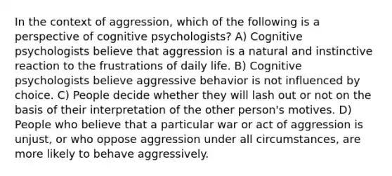 In the context of aggression, which of the following is a perspective of cognitive psychologists? A) Cognitive psychologists believe that aggression is a natural and instinctive reaction to the frustrations of daily life. B) Cognitive psychologists believe aggressive behavior is not influenced by choice. C) People decide whether they will lash out or not on the basis of their interpretation of the other person's motives. D) People who believe that a particular war or act of aggression is unjust, or who oppose aggression under all circumstances, are more likely to behave aggressively.