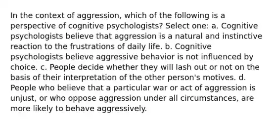 In the context of aggression, which of the following is a perspective of cognitive psychologists? Select one: a. Cognitive psychologists believe that aggression is a natural and instinctive reaction to the frustrations of daily life. b. Cognitive psychologists believe aggressive behavior is not influenced by choice. c. People decide whether they will lash out or not on the basis of their interpretation of the other person's motives. d. People who believe that a particular war or act of aggression is unjust, or who oppose aggression under all circumstances, are more likely to behave aggressively.