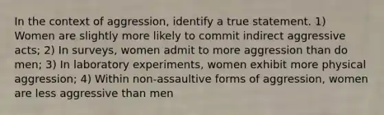 In the context of aggression, identify a true statement. 1) Women are slightly more likely to commit indirect aggressive acts; 2) In surveys, women admit to more aggression than do men; 3) In laboratory experiments, women exhibit more physical aggression; 4) Within non-assaultive forms of aggression, women are less aggressive than men