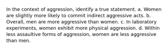 In the context of aggression, identify a true statement. a. Women are slightly more likely to commit indirect aggressive acts. b. Overall, men are more aggressive than women. c. In laboratory experiments, women exhibit more physical aggression. d. Within less assaultive forms of aggression, women are less aggressive than men.