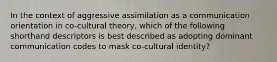 In the context of aggressive assimilation as a communication orientation in co-cultural theory, which of the following shorthand descriptors is best described as adopting dominant communication codes to mask co-cultural identity?