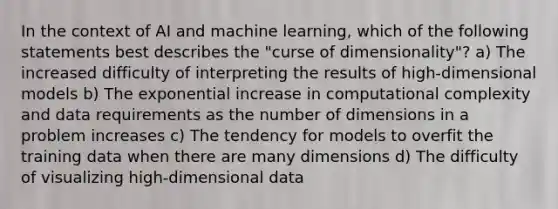 In the context of AI and machine learning, which of the following statements best describes the "curse of dimensionality"? a) The increased difficulty of interpreting the results of high-dimensional models b) The exponential increase in computational complexity and data requirements as the number of dimensions in a problem increases c) The tendency for models to overfit the training data when there are many dimensions d) The difficulty of visualizing high-dimensional data