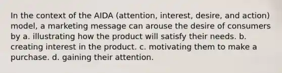 In the context of the AIDA (attention, interest, desire, and action) model, a marketing message can arouse the desire of consumers by a. illustrating how the product will satisfy their needs. b. creating interest in the product. c. motivating them to make a purchase. d. gaining their attention.