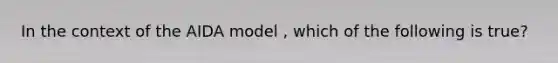 In the context of the AIDA model , which of the following is true?