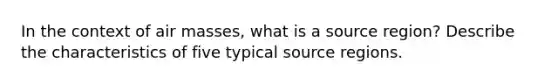 In the context of air masses, what is a source region? Describe the characteristics of five typical source regions.