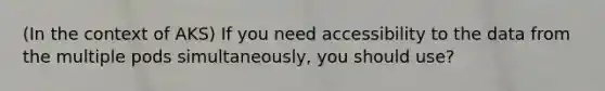 (In the context of AKS) If you need accessibility to the data from the multiple pods simultaneously, you should use?