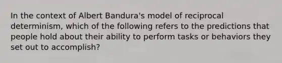 In the context of Albert Bandura's model of reciprocal determinism, which of the following refers to the predictions that people hold about their ability to perform tasks or behaviors they set out to accomplish?