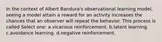 In the context of Albert Bandura's observational learning model, seeing a model attain a reward for an activity increases the chances that an observer will repeat the behavior. This process is called Select one: a.vicarious reinforcement. b.latent learning. c.avoidance learning. d.negative reinforcement.