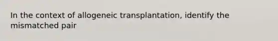 In the context of allogeneic transplantation, identify the mismatched pair