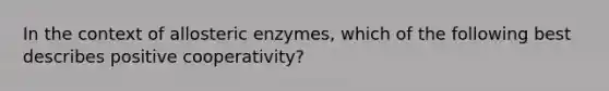 In the context of allosteric enzymes, which of the following best describes positive cooperativity?