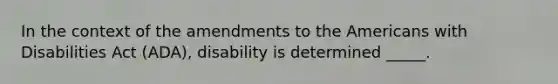 In the context of the amendments to the Americans with Disabilities Act (ADA), disability is determined _____.