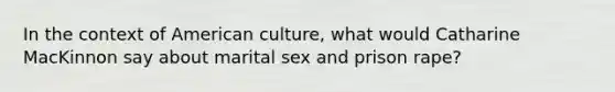 In the context of American culture, what would Catharine MacKinnon say about marital sex and prison rape?