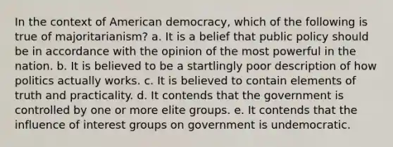 In the context of American democracy, which of the following is true of majoritarianism?​ a. ​It is a belief that public policy should be in accordance with the opinion of the most powerful in the nation. b. It is believed to be a startlingly poor description of how politics actually works.​ c. It is believed to contain elements of truth and practicality.​ d. It contends that the government is controlled by one or more elite groups.​ e. ​It contends that the influence of <a href='https://www.questionai.com/knowledge/kiXYXLKJmH-interest-groups' class='anchor-knowledge'>interest groups</a> on government is undemocratic.