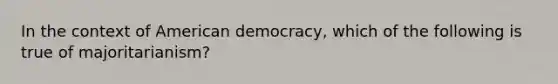 In the context of American democracy, which of the following is true of majoritarianism?