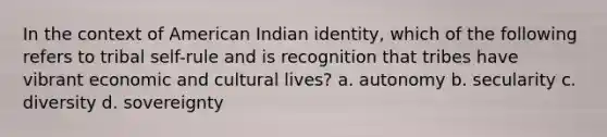 In the context of American Indian identity, which of the following refers to tribal self-rule and is recognition that tribes have vibrant economic and cultural lives? a. autonomy b. secularity c. diversity d. sovereignty