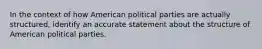 In the context of how American political parties are actually structured, identify an accurate statement about the structure of American political parties.