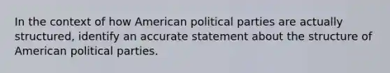 In the context of how American political parties are actually structured, identify an accurate statement about the structure of American political parties.