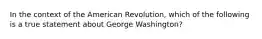 In the context of the American Revolution, which of the following is a true statement about George Washington?