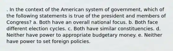 . In the context of the American system of government, which of the following statements is true of the president and members of Congress? a. Both have an overall national focus. b. Both face different election cycles. c. Both have similar constituencies. d. Neither have power to appropriate budgetary money. e. Neither have power to set foreign policies.