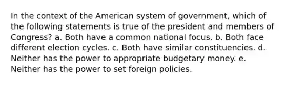 In the context of the American system of government, which of the following statements is true of the president and members of Congress? a. Both have a common national focus. b. Both face different election cycles. c. Both have similar constituencies. d. Neither has the power to appropriate budgetary money. e. Neither has the power to set foreign policies.